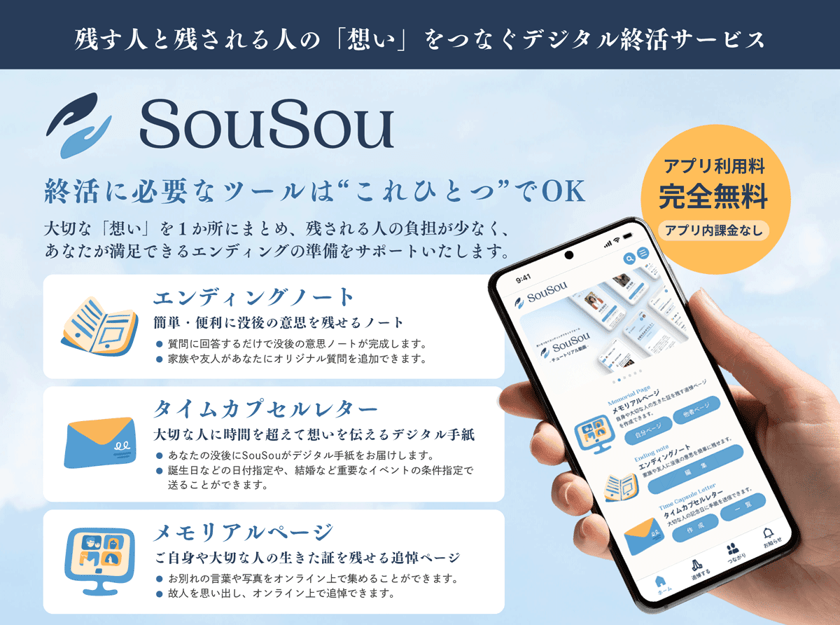 残す人と残される人の「想い」をつなぐデジタル終活サービス「SouSou」。アプリ利用料完全無料、アプリ内課金なし。終活に必要なツールはこれひとつでOK。大切な「想い」を1か所にまとめ、残される人の負担が少なく、あなたが満足できるエンディングの準備をサポートいたします。①エンディングノート:簡単・便利に没後の意思を残せるノート。質問に回答するだけで没後の意思ノートが完成します。家族や友人があなたにオリジナル質問を追加できます。②タイムカプセルレター:あなたの没後にSouSouがデジタル手紙をお届けします。誕生日などの日付指定や、結婚など重要なイベントの条件指定で送ることができます。③メモリアルページ:ご自身や大切な人の生きた証を残せる追悼ページ:お別れの言葉や写真をオンライン上で集めることができます。故人を思い出し、オンライン上で追悼できます。