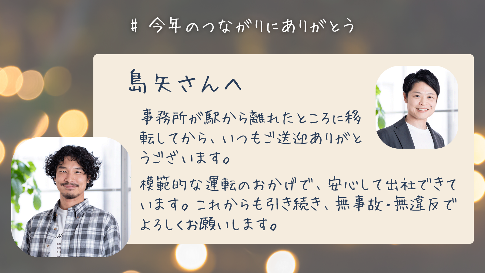 島矢さんへ　事務所が駅から離れたところに移転してから、いつもご送迎ありがとうございます。模範的な運転のおかげで、安心して出社できています。これからも引き続き、無事故・無違反でよろしくお願いします。