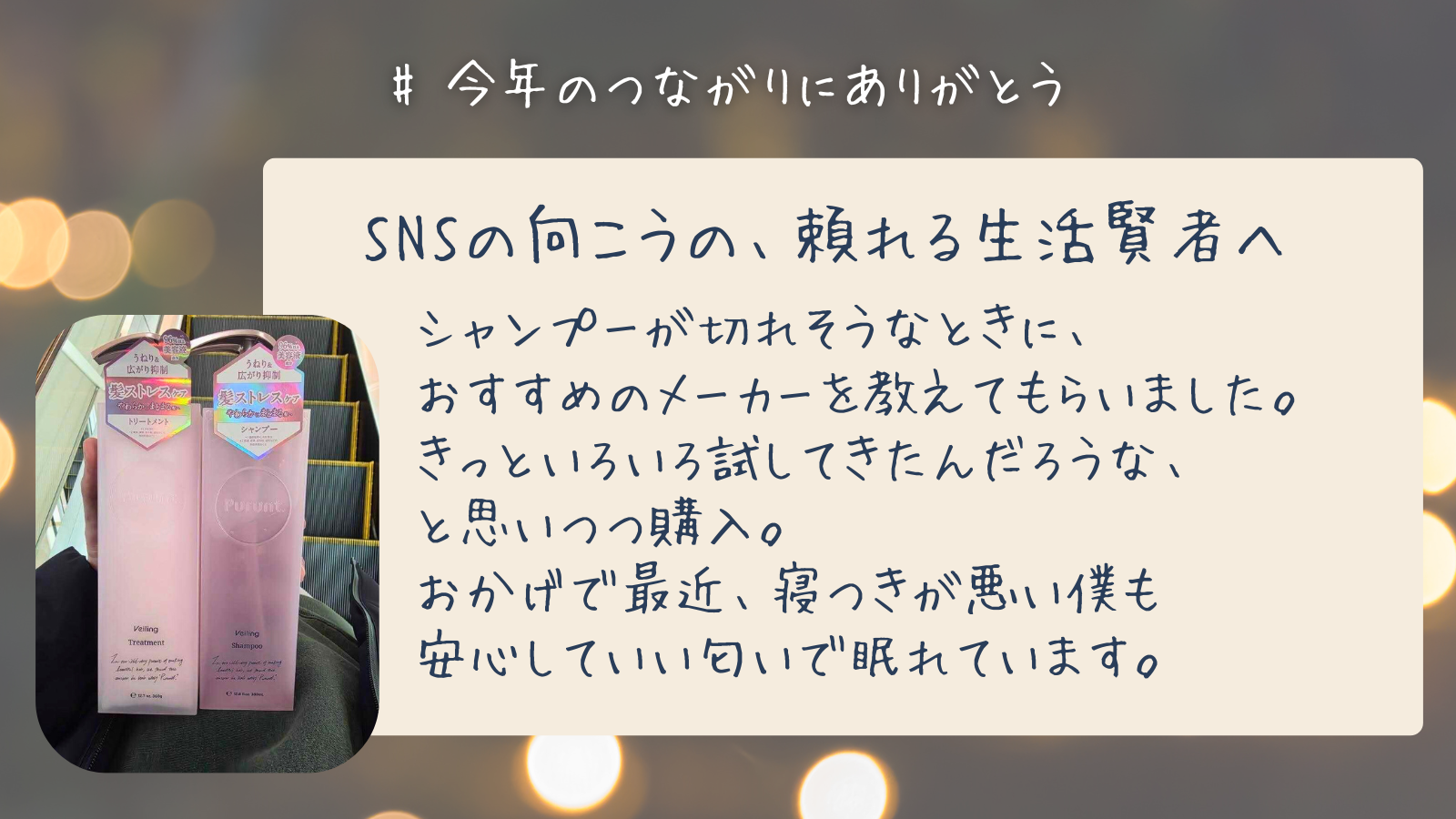 SNSの向こうの、頼れる生活賢者へ　シャンプーが切れそうなときに、 おすすめのメーカーを教えてもらいました。 きっといろいろ試してきたんだろうな、 と思いつつ購入。 おかげで最近、寝つきが悪い僕も 安心していい匂いで眠れています。