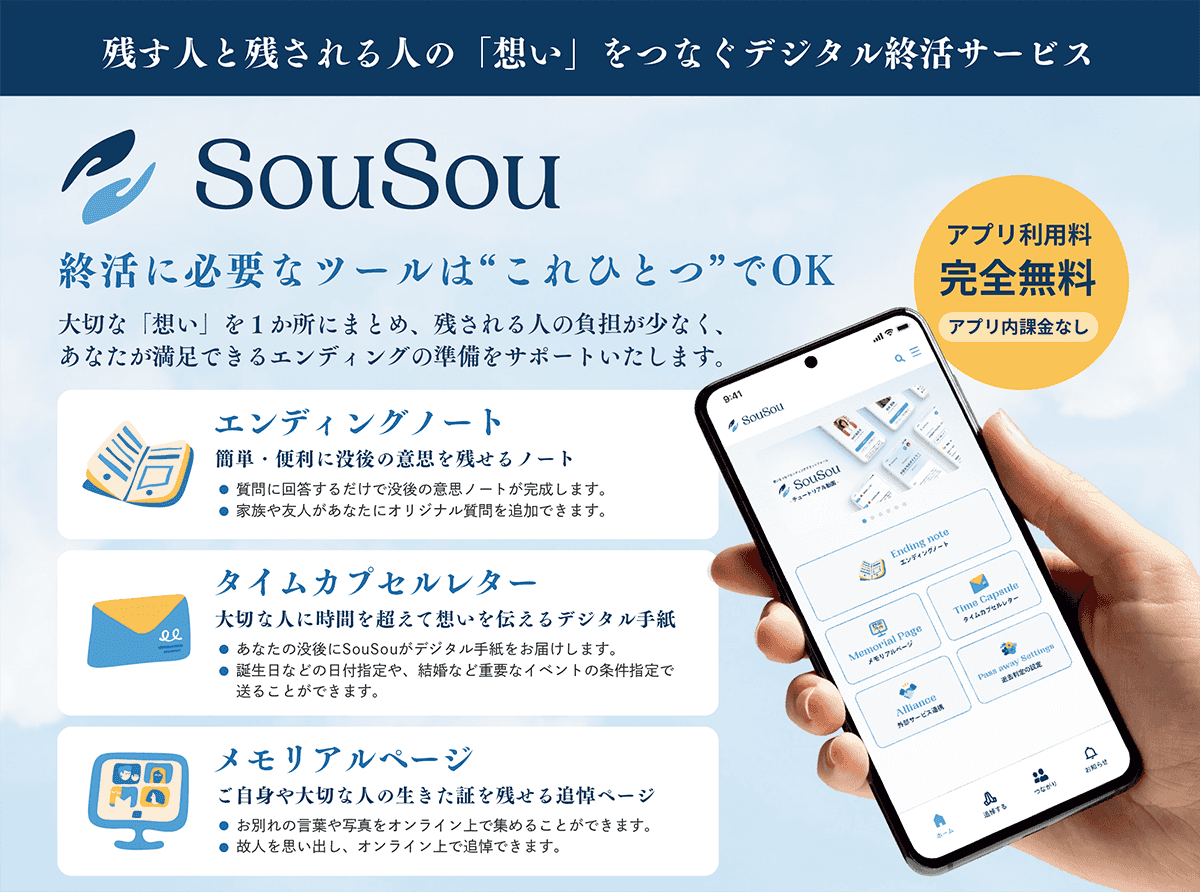 残す人と残される人の「想い」をつなぐデジタル終活サービス「SouSou」。アプリ利用料完全無料、アプリ内課金なし。終活に必要なツールはこれひとつでOK。大切な「想い」を1か所にまとめ、残される人の負担が少なく、あなたが満足できるエンディングの準備をサポートいたします。①エンディングノート：簡単・便利に没後の意思を残せるノート。質問に回答するだけで没後の意思ノートが完成します。家族や友人があなたにオリジナル質問を追加できます。②タイムカプセルレター：あなたの没後にSouSouがデジタル手紙をお届けします。誕生日などの日付指定や、結婚など重要なイベントの条件指定で送ることができます。③メモリアルページ：ご自身や大切な人の生きた証を残せる追悼ページ：お別れの言葉や写真をオンライン上で集めることができます。故人を思い出し、オンライン上で追悼できます。